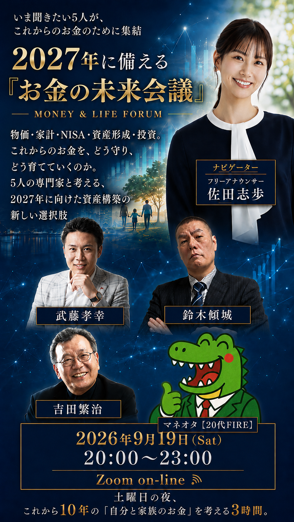 いま聞きたい5人が、これからのお金のために集結 2027年に備える「お金の未来会議」MONEY & LIFE FORUM 物価・家計・NISA・資産形成・投資。これからのお金を、どう守り、どう育てていくのか。5人の専門家と考える、2027年に向けた資産構築の新しい選択肢 2026年9月19日（Sat）20:00〜23:00 Zoom on-line 土曜日の夜、これから10年の「自分と家族のお金」を考える3時間。